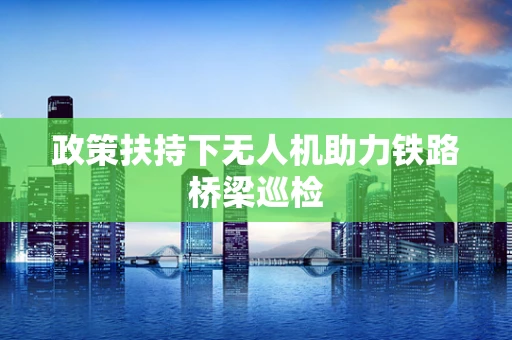政策扶持下无人机助力铁路桥梁巡检
