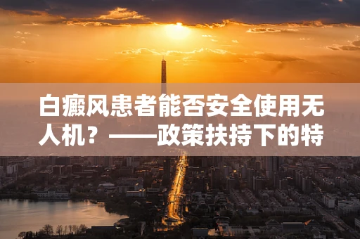 白癜风患者能否安全使用无人机？——政策扶持下的特殊群体考量
