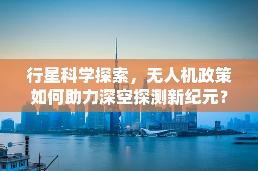 行星科学探索，无人机政策如何助力深空探测新纪元？