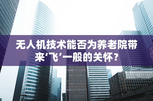 无人机技术能否为养老院带来‘飞’一般的关怀？