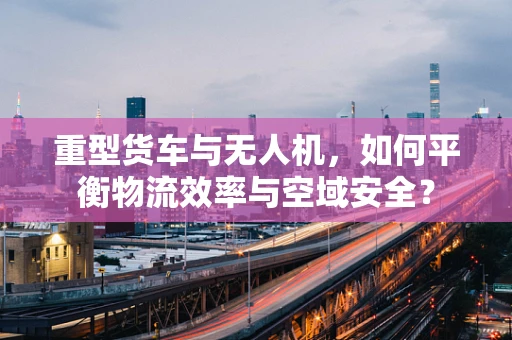 重型货车与无人机，如何平衡物流效率与空域安全？