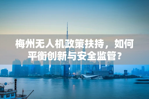 梅州无人机政策扶持，如何平衡创新与安全监管？