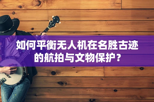 如何平衡无人机在名胜古迹的航拍与文物保护？