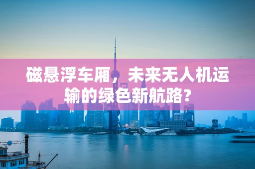 磁悬浮车厢，未来无人机运输的绿色新航路？