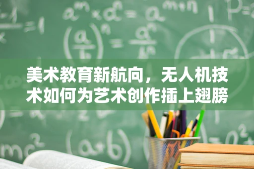 美术教育新航向，无人机技术如何为艺术创作插上翅膀？
