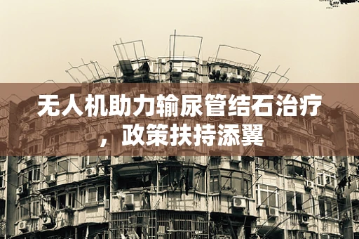 无人机助力输尿管结石治疗，政策扶持添翼