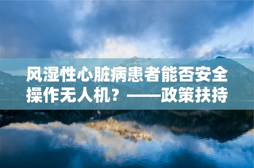 风湿性心脏病患者能否安全操作无人机？——政策扶持下的安全考量