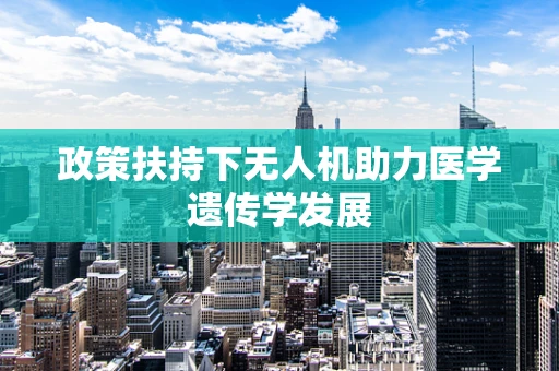 政策扶持下无人机助力医学遗传学发展