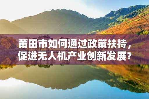 莆田市如何通过政策扶持，促进无人机产业创新发展？