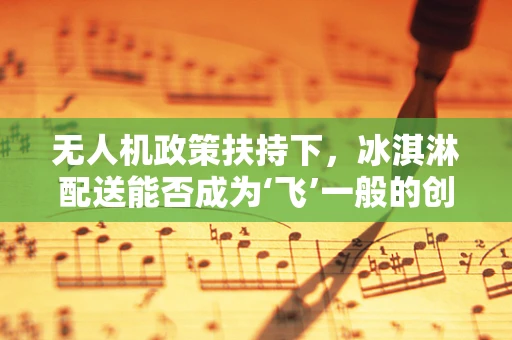 无人机政策扶持下，冰淇淋配送能否成为‘飞’一般的创新应用？