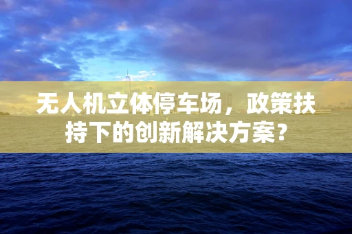 无人机立体停车场，政策扶持下的创新解决方案？