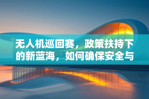 无人机巡回赛，政策扶持下的新蓝海，如何确保安全与合规？
