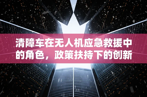清障车在无人机应急救援中的角色，政策扶持下的创新应用与挑战