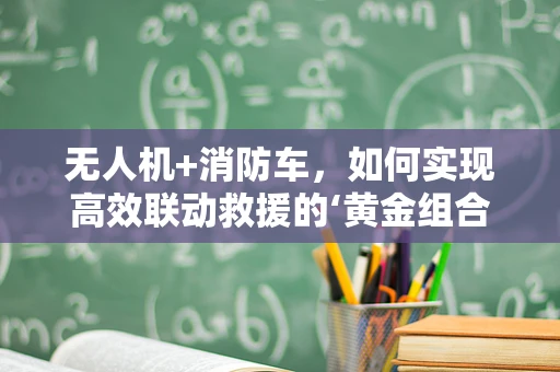 无人机+消防车，如何实现高效联动救援的‘黄金组合’？