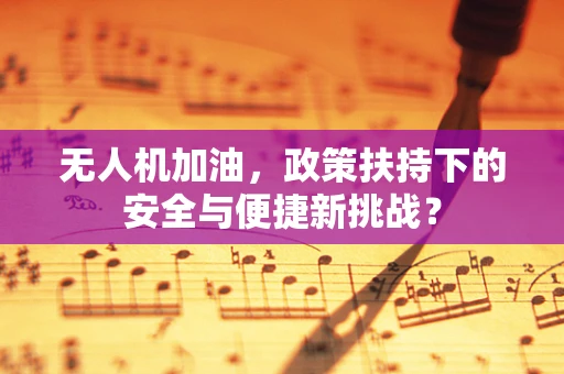 无人机加油，政策扶持下的安全与便捷新挑战？