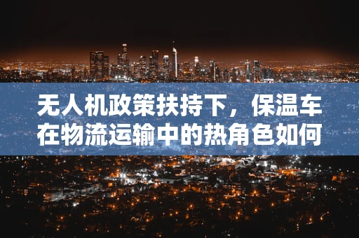 无人机政策扶持下，保温车在物流运输中的热角色如何被精准定位？