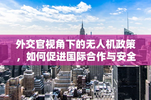 外交官视角下的无人机政策，如何促进国际合作与安全？