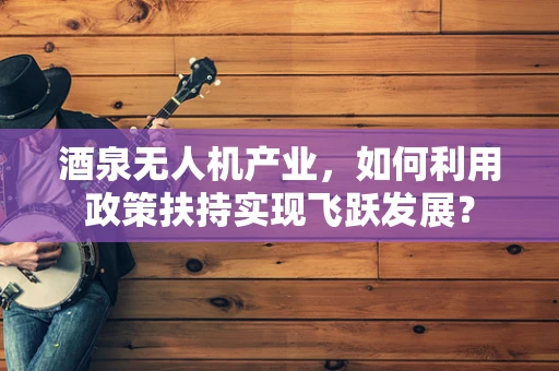酒泉无人机产业，如何利用政策扶持实现飞跃发展？