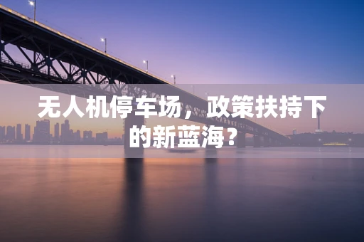 无人机停车场，政策扶持下的新蓝海？