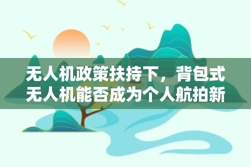 无人机政策扶持下，背包式无人机能否成为个人航拍新宠？