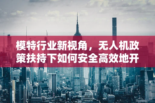 模特行业新视角，无人机政策扶持下如何安全高效地开展空中拍摄？