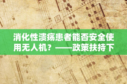 消化性溃疡患者能否安全使用无人机？——政策扶持下的安全考量