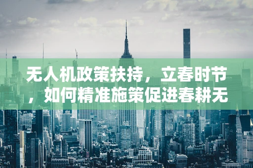 无人机政策扶持，立春时节，如何精准施策促进春耕无人机应用？