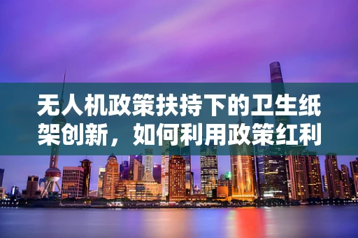 无人机政策扶持下的卫生纸架创新，如何利用政策红利实现智能配送新飞跃？