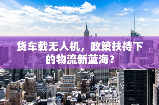 货车载无人机，政策扶持下的物流新蓝海？