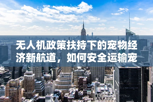 无人机政策扶持下的宠物经济新航道，如何安全运输宠物用品？