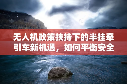 无人机政策扶持下的半挂牵引车新机遇，如何平衡安全与效率？