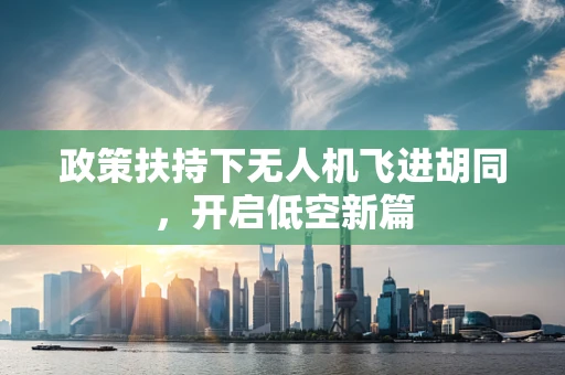 政策扶持下无人机飞进胡同，开启低空新篇