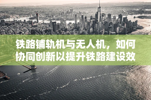 铁路铺轨机与无人机，如何协同创新以提升铁路建设效率？