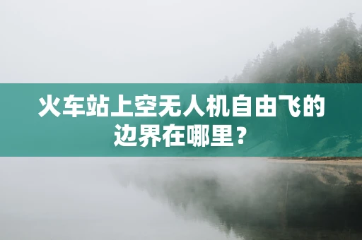 火车站上空无人机自由飞的边界在哪里？
