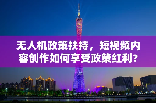 无人机政策扶持，短视频内容创作如何享受政策红利？