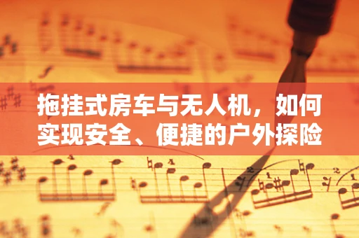 拖挂式房车与无人机，如何实现安全、便捷的户外探险新模式？