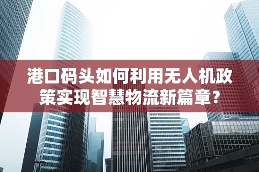 港口码头如何利用无人机政策实现智慧物流新篇章？