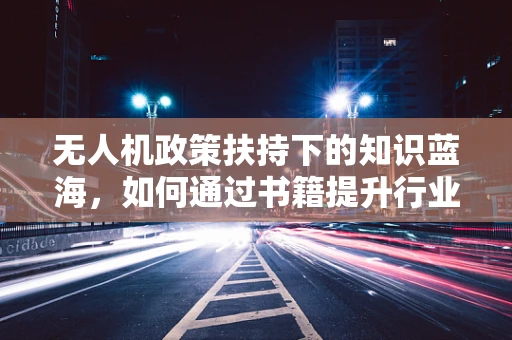 无人机政策扶持下的知识蓝海，如何通过书籍提升行业专业能力？