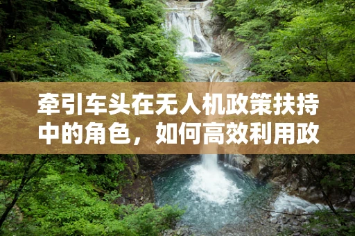 牵引车头在无人机政策扶持中的角色，如何高效利用政策资源？