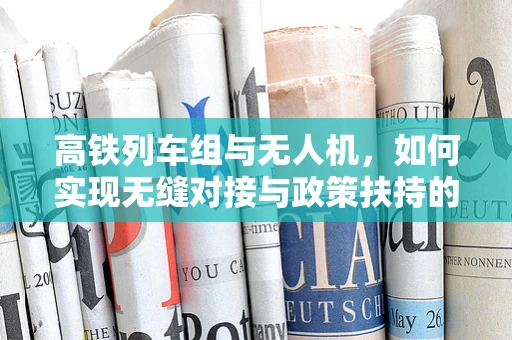 高铁列车组与无人机，如何实现无缝对接与政策扶持的协同效应？