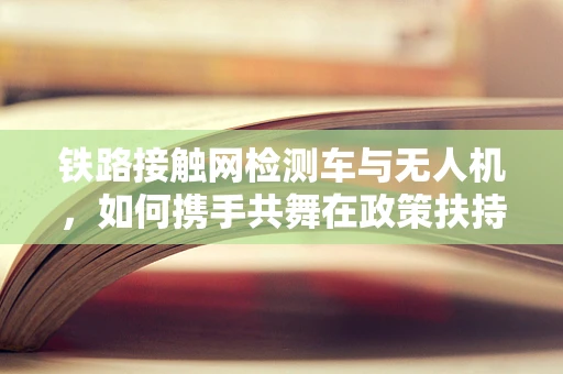 铁路接触网检测车与无人机，如何携手共舞在政策扶持的蓝图上？