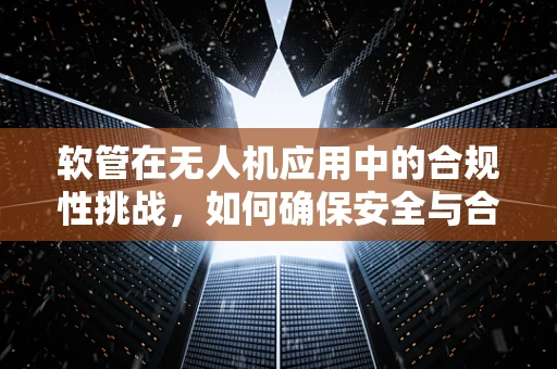 软管在无人机应用中的合规性挑战，如何确保安全与合规？