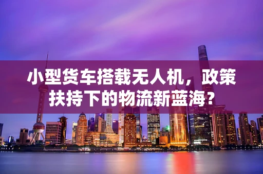 小型货车搭载无人机，政策扶持下的物流新蓝海？
