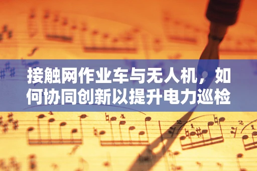 接触网作业车与无人机，如何协同创新以提升电力巡检效率？