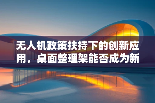 无人机政策扶持下的创新应用，桌面整理架能否成为新宠？