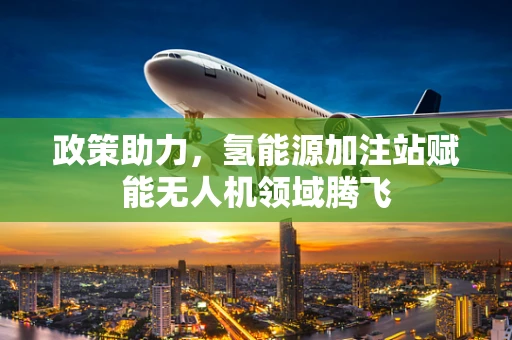 政策助力，氢能源加注站赋能无人机领域腾飞