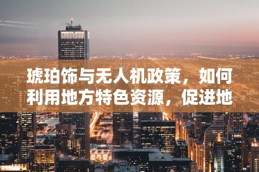 琥珀饰与无人机政策，如何利用地方特色资源，促进地方经济发展？
