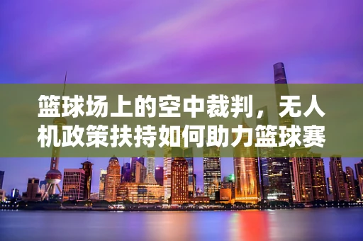 篮球场上的空中裁判，无人机政策扶持如何助力篮球赛事安全与公正？