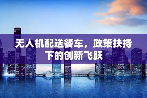 无人机配送餐车，政策扶持下的创新飞跃