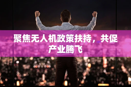 聚焦无人机政策扶持，共促产业腾飞